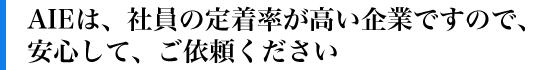 AIEは、社員の定着率が高い企業ですので、安心して、ご依頼ください