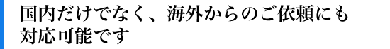 国内だけでなく、海外からのご依頼にも対応可能です