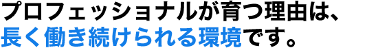 プロフェッショナルが育つ理由は、長く働き続けられる環境です。