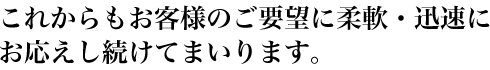 これからもお客様のご要望に柔軟・迅速にお応えし続けてまいります。